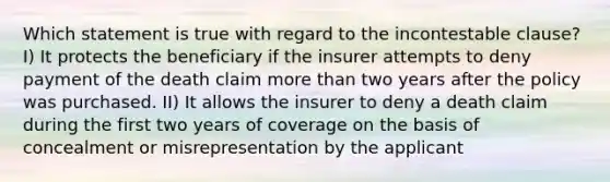 Which statement is true with regard to the incontestable clause? I) It protects the beneficiary if the insurer attempts to deny payment of the death claim more than two years after the policy was purchased. II) It allows the insurer to deny a death claim during the first two years of coverage on the basis of concealment or misrepresentation by the applicant