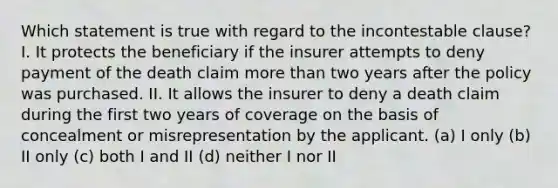 Which statement is true with regard to the incontestable clause? I. It protects the beneficiary if the insurer attempts to deny payment of the death claim <a href='https://www.questionai.com/knowledge/keWHlEPx42-more-than' class='anchor-knowledge'>more than</a> two years after the policy was purchased. II. It allows the insurer to deny a death claim during the first two years of coverage on the basis of concealment or misrepresentation by the applicant. (a) I only (b) II only (c) both I and II (d) neither I nor II