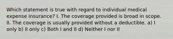 Which statement is true with regard to individual medical expense insurance? I. The coverage provided is broad in scope. II. The coverage is usually provided without a deductible. a) I only b) II only c) Both I and II d) Neither I nor II