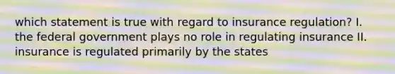 which statement is true with regard to insurance regulation? I. the federal government plays no role in regulating insurance II. insurance is regulated primarily by the states