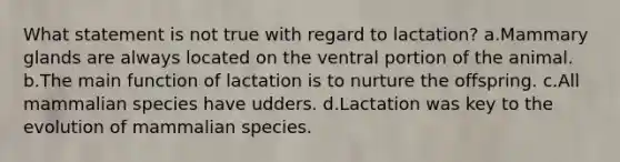 What statement is not true with regard to lactation? a.Mammary glands are always located on the ventral portion of the animal. b.The main function of lactation is to nurture the offspring. c.All mammalian species have udders. d.Lactation was key to the evolution of mammalian species.