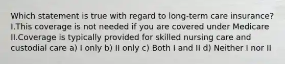Which statement is true with regard to long-term care insurance? I.This coverage is not needed if you are covered under Medicare II.Coverage is typically provided for skilled nursing care and custodial care a) I only b) II only c) Both I and II d) Neither I nor II