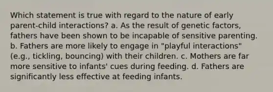 Which statement is true with regard to the nature of early parent-child interactions? a. As the result of genetic factors, fathers have been shown to be incapable of sensitive parenting. b. Fathers are more likely to engage in "playful interactions" (e.g., tickling, bouncing) with their children. c. Mothers are far more sensitive to infants' cues during feeding. d. Fathers are significantly less effective at feeding infants.