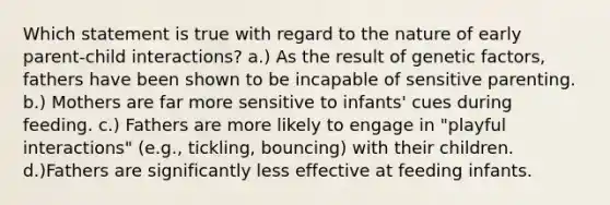 Which statement is true with regard to the nature of early parent-child interactions? a.) As the result of genetic factors, fathers have been shown to be incapable of sensitive parenting. b.) Mothers are far more sensitive to infants' cues during feeding. c.) Fathers are more likely to engage in "playful interactions" (e.g., tickling, bouncing) with their children. d.)Fathers are significantly less effective at feeding infants.