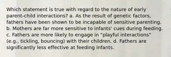 Which statement is true with regard to the nature of early parent-child interactions? a. As the result of genetic factors, fathers have been shown to be incapable of sensitive parenting. b. Mothers are far more sensitive to infants' cues during feeding. c. Fathers are more likely to engage in "playful interactions" (e.g., tickling, bouncing) with their children. d. Fathers are significantly less effective at feeding infants.