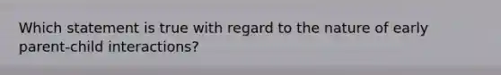 Which statement is true with regard to the nature of early parent-child interactions?