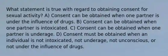 What statement is true with regard to obtaining consent for sexual activity? A) Consent can be obtained when one partner is under the influence of drugs. B) Consent can be obtained when one partner is intoxicated. C) Consent can be obtained when one partner is underage. D) Consent must be obtained when an individual is not intoxicated, not underage, not unconscious, or not under the influence of drugs.