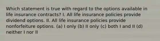 Which statement is true with regard to the options available in life insurance contracts? I. All life insurance policies provide dividend options. II. All life insurance policies provide nonforfeiture options. (a) I only (b) II only (c) both I and II (d) neither I nor II