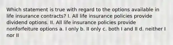 Which statement is true with regard to the options available in life insurance contracts? I. All life insurance policies provide dividend options. II. All life insurance policies provide nonforfeiture options a. I only b. II only c. both I and II d. neither I nor II