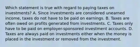 Which statement is true with regard to paying taxes on investments? A. Since investments are considered unearned income, taxes do not have to be paid on earnings. B. Taxes are often owed on profits generated from investments. C. Taxes only have to be paid on employer-sponsored investment accounts. D. Taxes are always paid on investments either when the money is placed in the investment or removed from the investment.