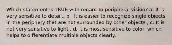 Which statement is TRUE with regard to peripheral vision? a. It is very sensitive to detail., b . It is easier to recognize single objects in the periphery that are not surrounded by other objects., c. It is not very sensitive to light., d. It is most sensitive to color, which helps to differentiate multiple objects clearly.