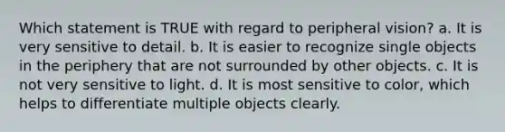 Which statement is TRUE with regard to peripheral vision?​ a. ​It is very sensitive to detail. b. ​It is easier to recognize single objects in the periphery that are not surrounded by other objects. c. ​It is not very sensitive to light. d. ​It is most sensitive to color, which helps to differentiate multiple objects clearly.