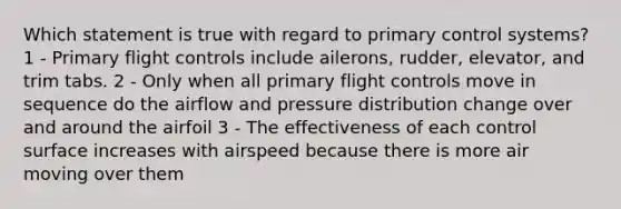 Which statement is true with regard to primary control systems? 1 - Primary flight controls include ailerons, rudder, elevator, and trim tabs. 2 - Only when all primary flight controls move in sequence do the airflow and pressure distribution change over and around the airfoil 3 - The effectiveness of each control surface increases with airspeed because there is more air moving over them