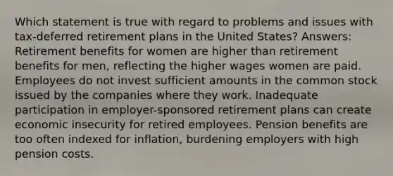 Which statement is true with regard to problems and issues with tax-deferred retirement plans in the United States? Answers: Retirement benefits for women are higher than retirement benefits for men, reflecting the higher wages women are paid. Employees do not invest sufficient amounts in the common stock issued by the companies where they work. Inadequate participation in employer-sponsored retirement plans can create economic insecurity for retired employees. Pension benefits are too often indexed for inflation, burdening employers with high pension costs.