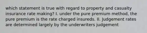 which statement is true with regard to property and casualty insurance rate making? I. under the pure premium method, the pure premium is the rate charged insureds. II. Judgement rates are determined largely by the underwriters judgement