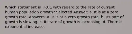 Which statement is TRUE with regard to the rate of current human population growth? Selected Answer: a. It is at a zero growth rate. Answers: a. It is at a zero growth rate. b. Its rate of growth is slowing. c. Its rate of growth is increasing. d. There is exponential increase.