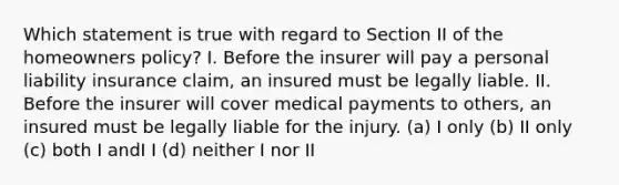 Which statement is true with regard to Section II of the homeowners policy? I. Before the insurer will pay a personal liability insurance claim, an insured must be legally liable. II. Before the insurer will cover medical payments to others, an insured must be legally liable for the injury. (a) I only (b) II only (c) both I andI I (d) neither I nor II