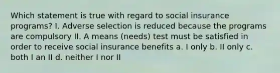 Which statement is true with regard to social insurance programs? I. Adverse selection is reduced because the programs are compulsory II. A means (needs) test must be satisfied in order to receive social insurance benefits a. I only b. II only c. both I an II d. neither I nor II