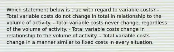 Which statement below is true with regard to variable costs? - Total variable costs do not change in total in relationship to the volume of activity. - Total variable costs never change, regardless of the volume of activity. - Total variable costs change in relationship to the volume of activity. - Total variable costs change in a manner similar to fixed costs in every situation.