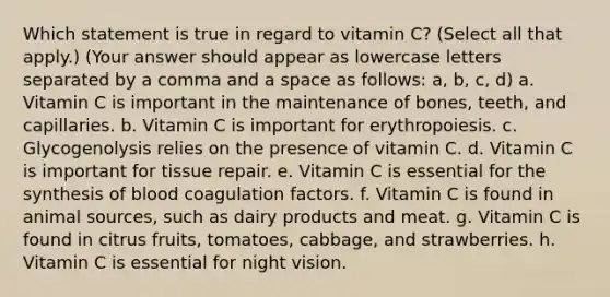 Which statement is true in regard to vitamin C? (Select all that apply.) (Your answer should appear as lowercase letters separated by a comma and a space as follows: a, b, c, d) a. Vitamin C is important in the maintenance of bones, teeth, and capillaries. b. Vitamin C is important for erythropoiesis. c. Glycogenolysis relies on the presence of vitamin C. d. Vitamin C is important for tissue repair. e. Vitamin C is essential for the synthesis of blood coagulation factors. f. Vitamin C is found in animal sources, such as dairy products and meat. g. Vitamin C is found in citrus fruits, tomatoes, cabbage, and strawberries. h. Vitamin C is essential for night vision.