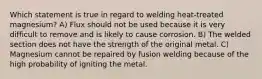 Which statement is true in regard to welding heat-treated magnesium? A) Flux should not be used because it is very difficult to remove and is likely to cause corrosion. B) The welded section does not have the strength of the original metal. C) Magnesium cannot be repaired by fusion welding because of the high probability of igniting the metal.