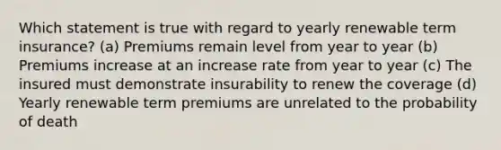 Which statement is true with regard to yearly renewable term insurance? (a) Premiums remain level from year to year (b) Premiums increase at an increase rate from year to year (c) The insured must demonstrate insurability to renew the coverage (d) Yearly renewable term premiums are unrelated to the probability of death