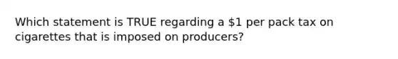 Which statement is TRUE regarding a 1 per pack tax on cigarettes that is imposed on producers?