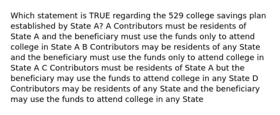 Which statement is TRUE regarding the 529 college savings plan established by State A? A Contributors must be residents of State A and the beneficiary must use the funds only to attend college in State A B Contributors may be residents of any State and the beneficiary must use the funds only to attend college in State A C Contributors must be residents of State A but the beneficiary may use the funds to attend college in any State D Contributors may be residents of any State and the beneficiary may use the funds to attend college in any State