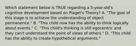 Which statement below is TRUE regarding a 5-year-old's cognitive development based on Piaget's Theory? A. "The goal of this stage is to achieve the understanding of object permanence." B. "This child now has the ability to think logically about events." C. "This child's thinking is still egocentric and they can't understand the point of views of others." D. "This child has the ability to create hypothetical arguments."