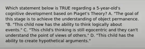 Which statement below is TRUE regarding a 5-year-old's cognitive development based on Piaget's Theory? A. "The goal of this stage is to achieve the understanding of object permanence. "B. "This child now has the ability to think logically about events." C. "This child's thinking is still egocentric and they can't understand the point of views of others." D. "This child has the ability to create hypothetical arguments."