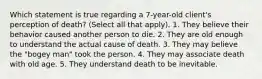 Which statement is true regarding a 7-year-old client's perception of death? (Select all that apply). 1. They believe their behavior caused another person to die. 2. They are old enough to understand the actual cause of death. 3. They may believe the "bogey man" took the person. 4. They may associate death with old age. 5. They understand death to be inevitable.