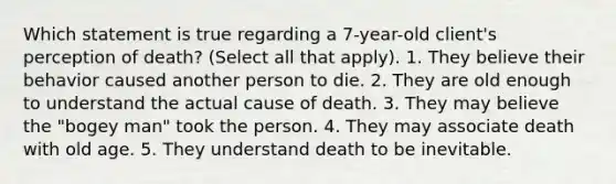 Which statement is true regarding a 7-year-old client's perception of death? (Select all that apply). 1. They believe their behavior caused another person to die. 2. They are old enough to understand the actual cause of death. 3. They may believe the "bogey man" took the person. 4. They may associate death with old age. 5. They understand death to be inevitable.