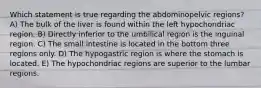 Which statement is true regarding the abdominopelvic regions? A) The bulk of the liver is found within the left hypochondriac region. B) Directly inferior to the umbilical region is the inguinal region. C) The small intestine is located in the bottom three regions only. D) The hypogastric region is where the stomach is located. E) The hypochondriac regions are superior to the lumbar regions.