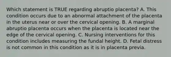 Which statement is TRUE regarding abruptio placenta? A. This condition occurs due to an abnormal attachment of the placenta in the uterus near or over the cervical opening. B. A marginal abruptio placenta occurs when the placenta is located near the edge of the cervical opening. C. Nursing interventions for this condition includes measuring the fundal height. D. Fetal distress is not common in this condition as it is in placenta previa.