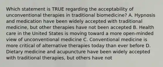 Which statement is TRUE regarding the acceptability of unconventional therapies in traditional biomedicine? A. Hypnosis and medication have been widely accepted with traditional medicine, but other therapies have not been accepted B. Health care in the United States is moving toward a more open-minded view of unconventional medicine C. Conventional medicine is more critical of alternative therapies today than ever before D. Dietary medicine and acupuncture have been widely accepted with traditional therapies, but others have not