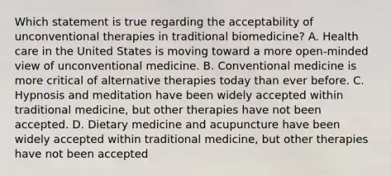 Which statement is true regarding the acceptability of unconventional therapies in traditional biomedicine? A. Health care in the United States is moving toward a more open-minded view of unconventional medicine. B. Conventional medicine is more critical of alternative therapies today than ever before. C. Hypnosis and meditation have been widely accepted within traditional medicine, but other therapies have not been accepted. D. Dietary medicine and acupuncture have been widely accepted within traditional medicine, but other therapies have not been accepted