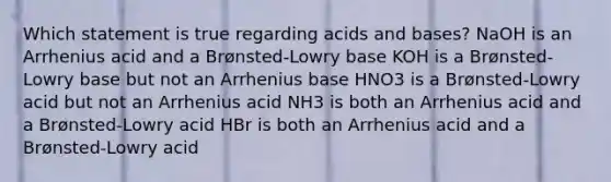 Which statement is true regarding acids and bases? NaOH is an Arrhenius acid and a Brønsted-Lowry base KOH is a Brønsted-Lowry base but not an Arrhenius base HNO3 is a Brønsted-Lowry acid but not an Arrhenius acid NH3 is both an Arrhenius acid and a Brønsted-Lowry acid HBr is both an Arrhenius acid and a Brønsted-Lowry acid