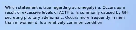 Which statement is true regarding acromegaly? a. Occurs as a result of excessive levels of ACTH b. Is commonly caused by GH-secreting pituitary adenoma c. Occurs more frequently in men than in women d. Is a relatively common condition