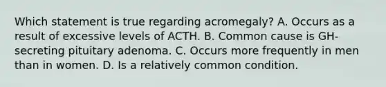 Which statement is true regarding acromegaly? A. Occurs as a result of excessive levels of ACTH. B. Common cause is GH-secreting pituitary adenoma. C. Occurs more frequently in men than in women. D. Is a relatively common condition.