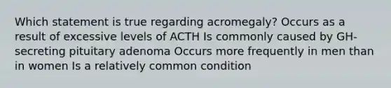 Which statement is true regarding acromegaly? Occurs as a result of excessive levels of ACTH Is commonly caused by GH-secreting pituitary adenoma Occurs more frequently in men than in women Is a relatively common condition