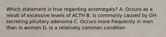 Which statement is true regarding acromegaly? A. Occurs as a result of excessive levels of ACTH B. Is commonly caused by GH-secreting pituitary adenoma C. Occurs more frequently in men than in women D. Is a relatively common condition