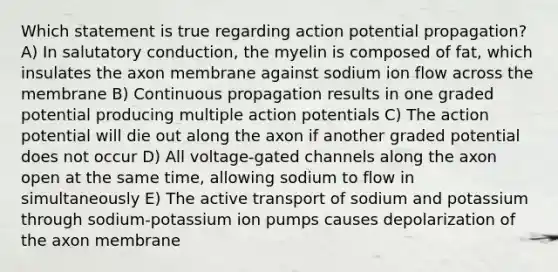 Which statement is true regarding action potential propagation? A) In salutatory conduction, the myelin is composed of fat, which insulates the axon membrane against sodium ion flow across the membrane B) Continuous propagation results in one graded potential producing multiple action potentials C) The action potential will die out along the axon if another graded potential does not occur D) All voltage-gated channels along the axon open at the same time, allowing sodium to flow in simultaneously E) The active transport of sodium and potassium through sodium-potassium ion pumps causes depolarization of the axon membrane