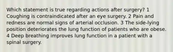 Which statement is true regarding actions after surgery? 1 Coughing is contraindicated after an eye surgery. 2 Pain and redness are normal signs of arterial occlusion. 3 The side-lying position deteriorates the lung function of patients who are obese. 4 Deep breathing improves lung function in a patient with a spinal surgery.