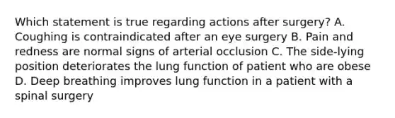 Which statement is true regarding actions after surgery? A. Coughing is contraindicated after an eye surgery B. Pain and redness are normal signs of arterial occlusion C. The side-lying position deteriorates the lung function of patient who are obese D. Deep breathing improves lung function in a patient with a spinal surgery