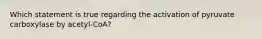 Which statement is true regarding the activation of pyruvate carboxylase by acetyl-CoA?