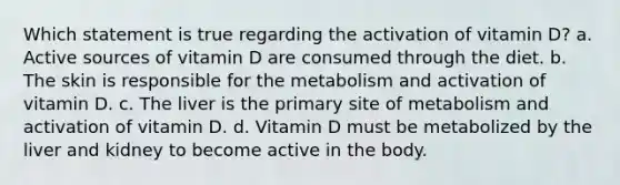 Which statement is true regarding the activation of vitamin D? a. Active sources of vitamin D are consumed through the diet. b. The skin is responsible for the metabolism and activation of vitamin D. c. The liver is the primary site of metabolism and activation of vitamin D. d. Vitamin D must be metabolized by the liver and kidney to become active in the body.