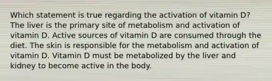 Which statement is true regarding the activation of vitamin D? The liver is the primary site of metabolism and activation of vitamin D. Active sources of vitamin D are consumed through the diet. The skin is responsible for the metabolism and activation of vitamin D. Vitamin D must be metabolized by the liver and kidney to become active in the body.