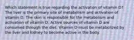 Which statement is true regarding the activation of vitamin D? The liver is the primary site of metabolism and activation of vitamin D. The skin is responsible for the metabolism and activation of vitamin D. Active sources of vitamin D are consumed through the diet. Vitamin D must be metabolized by the liver and kidney to become active in the body.