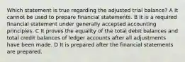 Which statement is true regarding the adjusted trial balance? A It cannot be used to prepare financial statements. B It is a required financial statement under generally accepted accounting principles. C It proves the equality of the total debit balances and total credit balances of ledger accounts after all adjustments have been made. D It is prepared after the financial statements are prepared.