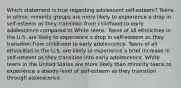 Which statement is true regarding adolescent self-esteem? Teens in ethnic minority groups are more likely to experience a drop in self-esteem as they transition from childhood to early adolescence compared to White teens. Teens of all ethnicities in the U.S. are likely to experience a drop in self-esteem as they transition from childhood to early adolescence. Teens of all ethnicities in the U.S. are likely to experience a brief increase in self-esteem as they transition into early adolescence. White teens in the United States are more likely than minority teens to experience a steady level of self-esteem as they transition through adolescence.